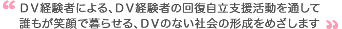 DV経験者による、DV経験者の回復自立支援活動を通して誰もが笑顔で暮らせる、DVのない社会の形成をめざします