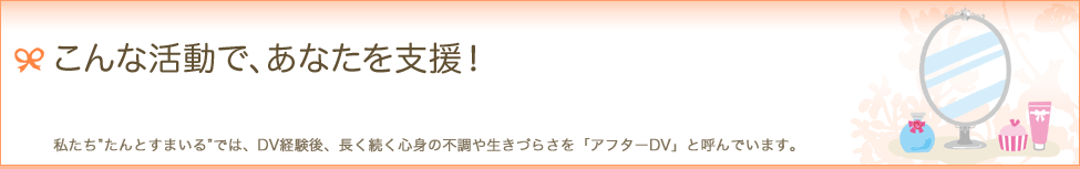 こんな活動で、あなたを支援！　私たち"たんとすまいる"では、DV経験後、長く続く心身の不調や生きづらさを「アフターDV」と呼んでいます。