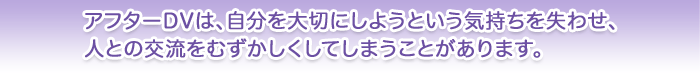 アフターDVは、自分を大切にしようという気持ちを失わせ、人との交流をむずかしくしてしまうことがあります。