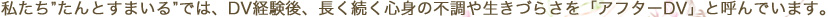 私たち”たんとすまいる”では、DV経験後、長く続く心身の不調や生きづらさを「アフターDV」と呼んでいます。