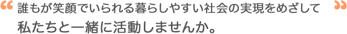 誰もが笑顔でいられる暮らしやすい社会の実現をめざして私たちと一緒に活動しませんか。