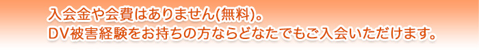 入会金や会費はありません(無料)。DV被害経験をお持ちの方ならどなたでもご入会いただけます。