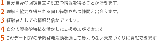 1.自分自身の回復自立に役立つ情報を得ることができます。　2.理解と協力を得られる同じ経験をもつ仲間と出会えます。　3.経験者としての情報発信ができます。　4.自分の資格や特技を活かした支援参加ができます。　5.DV/デートDVの予防啓発活動を通して暴力のない未来づくりに貢献できます。