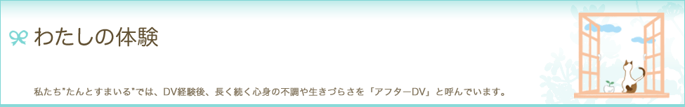 わたしの体験　私たち"たんとすまいる"では、DV経験後、長く続く心身の不調や生きづらさを「アフターDV」と呼んでいます。