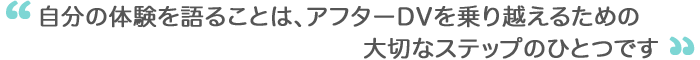 自分の体験を語ることは、アフターDVを乗り越えるための大切なステップのひとつです